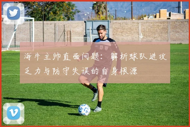 海牛主帅直面问题：解析球队进攻乏力与防守失误的自身根源
