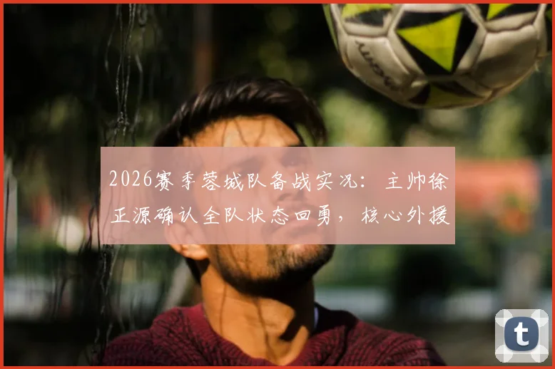 2026赛季蓉城队备战实况:主帅徐正源确认全队状态回勇,核心外援茹萨出战成疑,深度解析球队体能调整方案