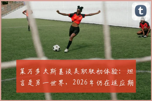 莱万多夫斯基谈美职联初体验：坦言是另一世界，2026年仍在适应期，详解背后原因与挑战