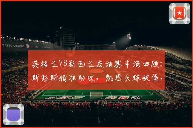 英格兰VS新西兰友谊赛半场回顾：斯彭斯精准助攻，凯恩头球破僵，三狮军团1-0领先全解析