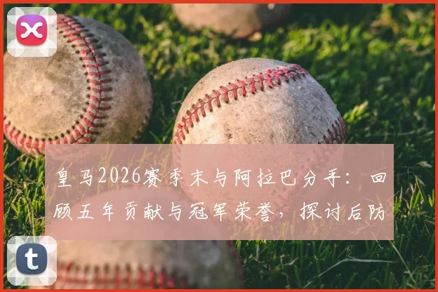 皇马2026赛季末与阿拉巴分手:回顾五年贡献与冠军荣誉,探讨后防空缺及未来去向
