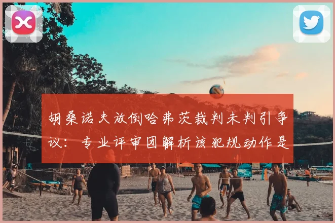 胡桑诺夫放倒哈弗茨裁判未判引争议：专业评审团解析该犯规动作是否应吃牌
