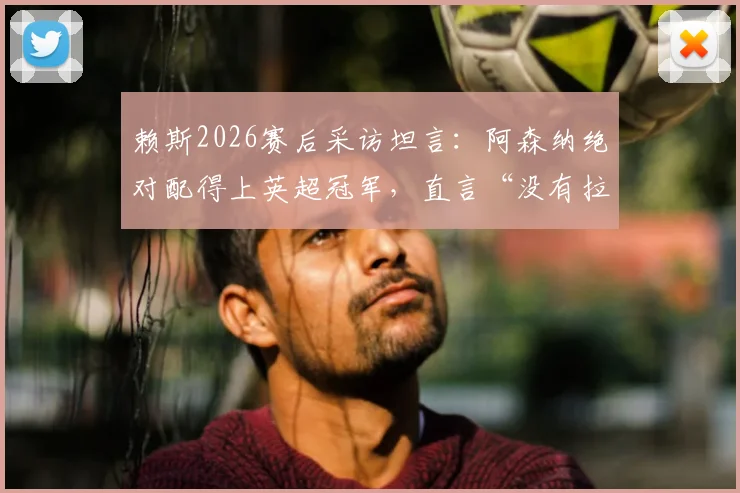 赖斯2026赛后采访坦言：阿森纳绝对配得上英超冠军，直言“没有拉亚我都不知道该怎么办”，深度解析枪手核心心声