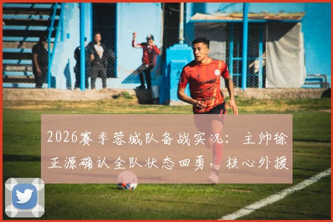 2026赛季蓉城队备战实况：主帅徐正源确认全队状态回勇，核心外援茹萨出战成疑，深度解析球队体能调整方案
