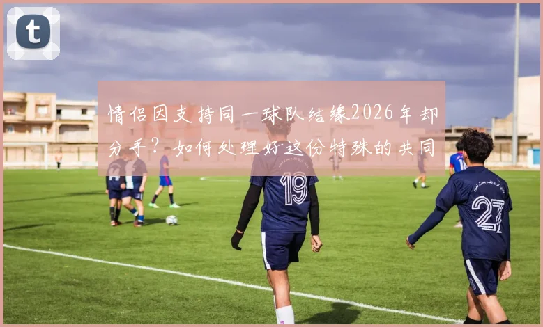 情侣因支持同一球队结缘2026年却分手？如何处理好这份特殊的共同热爱与友情边界