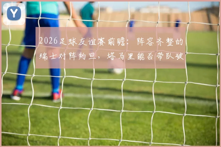 2026足球友谊赛前瞻：阵容齐整的瑞士对阵约旦，塔马里能否带队破局？全面解析双方战术与关键球员