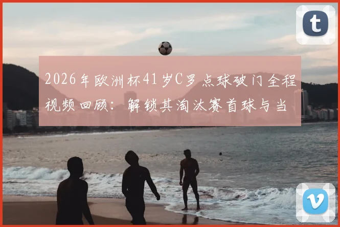 2026年欧洲杯41岁C罗点球破门全程视频回顾:解锁其淘汰赛首球与当选全场最佳球员关键数据