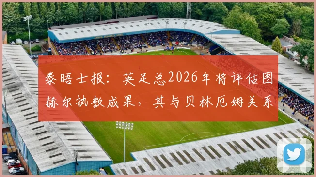 泰晤士报：英足总2026年将评估图赫尔执教成果，其与贝林厄姆关系成关键考核点