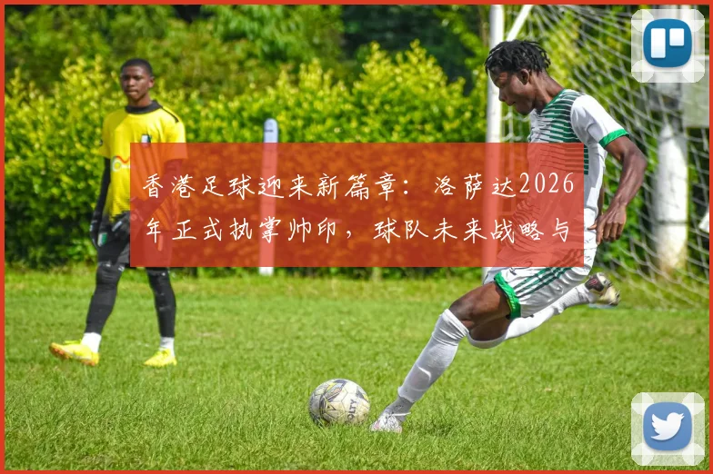 香港足球迎来新篇章：洛萨达2026年正式执掌帅印，球队未来战略与发展方向解析