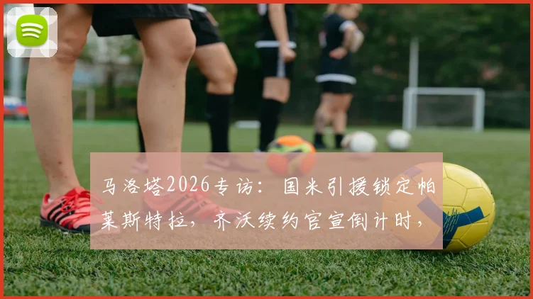 马洛塔2026专访：国米引援锁定帕莱斯特拉，齐沃续约官宣倒计时，解析蓝黑军团最新动向
